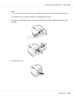 Page 209Note:
❏Ensure that the color of the new toner cartridge matches that on the handle before replacing it.
❏Handle the toner cartridge carefully to avoid spilling of the toner.
2. Insert the toner cartridge into the associated cartridge holder, and then slide the latch of the toner
cartridge.
3. Close the side cover.
Epson AcuLaser C2900 Series     User’s Guide
Maintenance     209
 