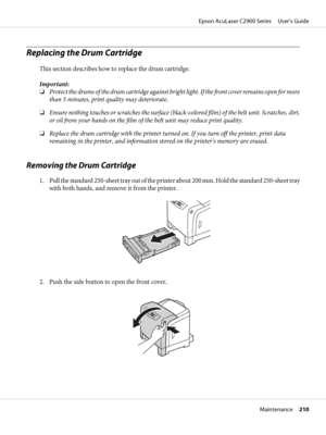 Page 210Replacing the Drum Cartridge
This section describes how to replace the drum cartridge.
Important:
❏Protect the drums of the drum cartridge against bright light. If the front cover remains open for more
than 5 minutes, print quality may deteriorate.
❏Ensure nothing touches or scratches the surface (black-colored film) of the belt unit. Scratches, dirt,
or oil from your hands on the film of the belt unit may reduce print quality.
❏Replace the drum cartridge with the printer turned on. If you turn off the...