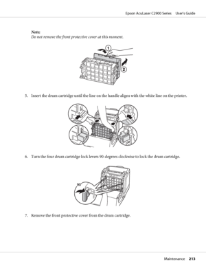 Page 213Note:
Do not remove the front protective cover at this moment.
5. Insert the drum cartridge until the line on the handle aligns with the white line on the printer.
6. Turn the four drum cartridge lock levers 90-degrees clockwise to lock the drum cartridge.
7. Remove the front protective cover from the drum cartridge.
Epson AcuLaser C2900 Series     User’s Guide
Maintenance     213
 