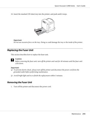 Page 21510. Insert the standard 250-sheet tray into the printer, and push until it stops.
Important:
Do not use excessive force on the tray. Doing so could damage the tray or the inside of the printer.
Replacing the Fuser Unit
This section describes how to replace the fuser unit.
c
Caution:
Before removing the fuser unit, turn off the printer and wait for 40 minutes until the fuser unit
cools down.
Important:
❏To prevent electric shock, always turn off the printer and disconnect the power cord from the
grounded...