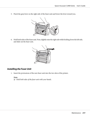 Page 2175. Pinch the gray lever on the right side of the fuser unit and lower the lever toward you.
6. Hold both sides of the fuser unit. Next, slightly raise the right side while holding down the left side,
and slide out the fuser unit.
Installing the Fuser Unit
1. Insert the protrusions of the new fuser unit into the two slots of the printer.
Note:
❏Hold both sides of the fuser unit with your hands.
Epson AcuLaser C2900 Series     User’s Guide
Maintenance     217
 