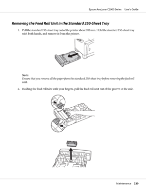 Page 220Removing the Feed Roll Unit in the Standard 250-Sheet Tray
1. Pull the standard 250-sheet tray out of the printer about 200 mm. Hold the standard 250-sheet tray
with both hands, and remove it from the printer.
Note:
Ensure that you remove all the paper from the standard 250-sheet tray before removing the feed roll
unit.
2. Holding the feed roll tabs with your fingers, pull the feed roll unit out of the groove in the axle.
Epson AcuLaser C2900 Series     User’s Guide
Maintenance     220
 