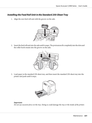 Page 221Installing the Feed Roll Unit in the Standard 250-Sheet Tray
1. Align the new feed roll unit with the groove on the axle.
2. Insert the feed roll unit into the axle until it snaps. The protrusions fit completely into the slots and
the roller hook reseats into the groove on the axle.
3. Load paper in the standard 250-sheet tray, and then insert the standard 250-sheet tray into the
printer and push until it stops.
Important:
Do not use excessive force on the tray. Doing so could damage the tray or the...