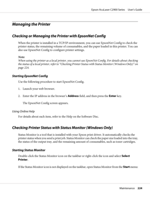 Page 224Managing the Printer
Checking or Managing the Printer with EpsonNet Config
When the printer is installed in a TCP/IP environment, you can use EpsonNet Config to check the
printer status, the remaining volume of consumables, and the paper loaded in this printer. You can
also use EpsonNet Config to configure printer settings.
Note:
When using the printer as a local printer, you cannot use EpsonNet Config. For details about checking
the status of a local printer, refer to “Checking Printer Status with...