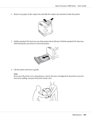 Page 2272. Remove any paper in the output tray and slide the output tray extension inside the printer.
3. Pull the standard 250-sheet tray out of the printer about 200 mm. Hold the standard 250-sheet tray
with both hands, and remove it from the printer.
4. Lift the printer and move it gently.
Note:
If you move the printer over a long distance, remove the toner cartridges from the printer to prevent
toner from spilling, and pack the printer inside a box.
Epson AcuLaser C2900 Series     User’s Guide
Maintenance...