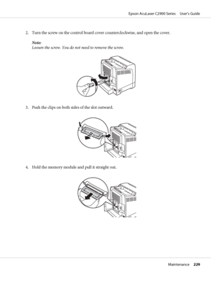 Page 2292. Turn the screw on the control board cover counterclockwise, and open the cover.
Note:
Loosen the screw. You do not need to remove the screw.
3. Push the clips on both sides of the slot outward.
4. Hold the memory module and pull it straight out.
Epson AcuLaser C2900 Series     User’s Guide
Maintenance     229
 