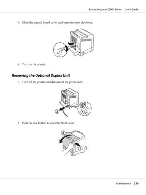 Page 2305. Close the control board cover, and turn the screw clockwise.
6. Turn on the printer.
Removing the Optional Duplex Unit
1. Turn off the printer and disconnect the power cord.
2. Push the side button to open the front cover.
Epson AcuLaser C2900 Series     User’s Guide
Maintenance     230
 