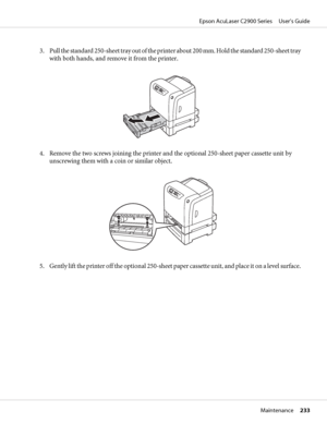 Page 2333. Pull the standard 250-sheet tray out of the printer about 200 mm. Hold the standard 250-sheet tray
with both hands, and remove it from the printer.
4. Remove the two screws joining the printer and the optional 250-sheet paper cassette unit by
unscrewing them with a coin or similar object.
5. Gently lift the printer off the optional 250-sheet paper cassette unit, and place it on a level surface.
Epson AcuLaser C2900 Series     User’s Guide
Maintenance     233
 