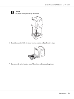 Page 234c
Caution:
Two people are required to lift the printer.
6. Insert the standard 250-sheet tray into the printer, and push until it stops.
7. Reconnect all cables into the rear of the printer and turn on the printer.
Epson AcuLaser C2900 Series     User’s Guide
Maintenance     234
 