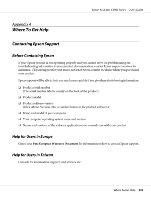 Page 235Appendix A
Where To Get Help
Contacting Epson Support
Before Contacting Epson
If your Epson product is not operating properly and you cannot solve the problem using the
troubleshooting information in your product documentation, contact Epson support services for
assistance. If Epson support for your area is not listed below, contact the dealer where you purchased
your product.
Epson support will be able to help you much more quickly if you give them the following information:
❏Product serial number
(The...