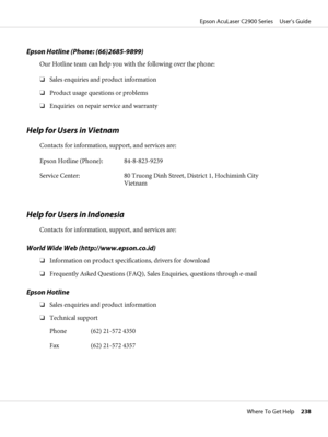 Page 238Epson Hotline (Phone: (66)2685-9899)
Our Hotline team can help you with the following over the phone:
❏Sales enquiries and product information
❏Product usage questions or problems
❏Enquiries on repair service and warranty
Help for Users in Vietnam
Contacts for information, support, and services are:
Epson Hotline (Phone): 84-8-823-9239
Service Center: 80 Truong Dinh Street, District 1, Hochiminh City
Vietnam
Help for Users in Indonesia
Contacts for information, support, and services are:
World Wide Web...
