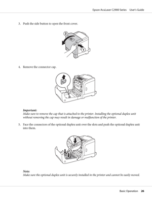 Page 263. Push the side button to open the front cover.
4. Remove the connector cap.
Important:
Make sure to remove the cap that is attached to the printer. Installing the optional duplex unit
without removing the cap may result in damage or malfunction of the printer.
5. Face the connectors of the optional duplex unit over the slots and push the optional duplex unit
into them.
Note:
Make sure the optional duplex unit is securely installed in the printer and cannot be easily moved.
Epson AcuLaser C2900 Series...