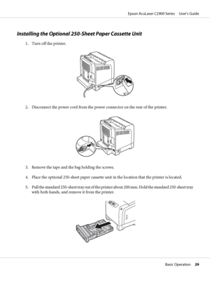 Page 29Installing the Optional 250-Sheet Paper Cassette Unit
1. Turn off the printer.
2. Disconnect the power cord from the power connector on the rear of the printer.
3. Remove the tape and the bag holding the screws.
4. Place the optional 250-sheet paper cassette unit in the location that the printer is located.
5. Pull the standard 250-sheet tray out of the printer about 200 mm. Hold the standard 250-sheet tray
with both hands, and remove it from the printer.
Epson AcuLaser C2900 Series     User’s Guide...