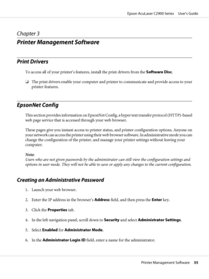Page 35Chapter 3
Printer Management Software
Print Drivers
To access all of your printer’s features, install the print drivers from the Software Disc.
❏The print drivers enable your computer and printer to communicate and provide access to your
printer features.
EpsonNet Config
This section provides information on EpsonNet Config, a hyper text transfer protocol (HTTP)-based
web page service that is accessed through your web browser.
These pages give you instant access to printer status, and printer...
