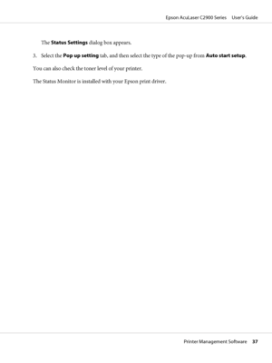 Page 37The Status Settings dialog box appears.
3. Select the Pop up setting tab, and then select the type of the pop-up from Auto start setup.
You can also check the toner level of your printer.
The Status Monitor is installed with your Epson print driver.
Epson AcuLaser C2900 Series     User’s Guide
Printer Management Software     37
 