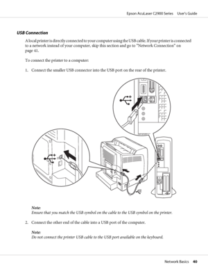 Page 40USB Connection
A local printer is directly connected to your computer using the USB cable. If your printer is connected
to a network instead of your computer, skip this section and go to “Network Connection” on
page 41.
To connect the printer to a computer:
1. Connect the smaller USB connector into the USB port on the rear of the printer.
Note:
Ensure that you match the USB symbol on the cable to the USB symbol on the printer.
2. Connect the other end of the cable into a USB port of the computer.
Note:...