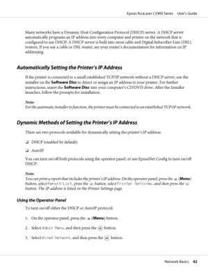 Page 42Many networks have a Dynamic Host Configuration Protocol (DHCP) server. A DHCP server
automatically programs an IP address into every computer and printer on the network that is
configured to use DHCP. A DHCP server is built into most cable and Digital Subscriber Line (DSL)
routers. If you use a cable or DSL router, see your router’s documentation for information on IP
addressing.
Automatically Setting the Printer’s IP Address
If the printer is connected to a small established TCP/IP network without a...