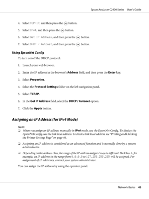 Page 434. Select TCP/IP, and then press the  button.
5. Select IPv4, and then press the 
 button.
6. Select Get IP Address, and then press the 
 button.
7. Select DHCP / Autonet, and then press the 
 button.
Using EpsonNet Config
To turn on/off the DHCP protocol:
1. Launch your web browser.
2. Enter the IP address in the browser’s Address field, and then press the Enter key.
3. Select Properties.
4. Select the Protocol Settings folder on the left navigation panel.
5. Select TCP/IP.
6. In the Get IP Address...