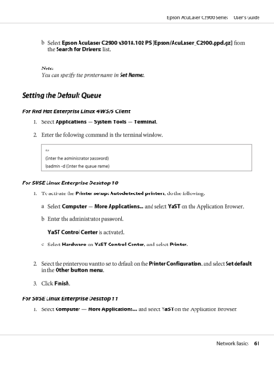 Page 61b
Select Epson AcuLaser C2900 v3018.102 PS [Epson/AcuLaser_C2900.ppd.gz] from
the Search for Drivers: list.
Note:
You can specify the printer name in Set Name:.
Setting the Default Queue
For Red Hat Enterprise Linux 4 WS/5 Client
1. Select Applications — System Tools — Terminal.
2. Enter the following command in the terminal window.
su
(Enter the administrator password)
lpadmin -d (Enter the queue name)
For SUSE Linux Enterprise Desktop 10
1. To activate the Printer setup: Autodetected printers, do the...