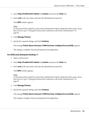 Page 632. Enter http://localhost:631/admin in Location, and press the Enter key.
3. Enter root as the user name, and enter the administrator password.
The CUPS window appears.
Note:
Set the password for authority as the printer administrator before setting the printer queue. If you
have not set it, go to “Setting the Password for Authority as the Printer Administrator” on
page 64.
4. Click Manage Printers.
5. Specify the required settings, and click Continue.
The message Printer Epson AcuLaser C2900 has been...