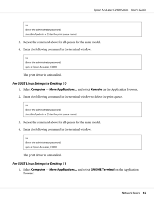 Page 65su
(Enter the administrator password)
/usr/sbin/lpadmin -x (Enter the print queue name)
3. Repeat the command above for all queues for the same model.
4. Enter the following command in the terminal window.
su
(Enter the administrator password)
rpm -e Epson-AcuLaser_C2900
The print driver is uninstalled.
For SUSE Linux Enterprise Desktop 10
1. Select Computer — More Applications... and select Konsole on the Application Browser.
2. Enter the following command in the terminal window to delete the print...