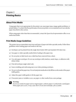 Page 67Chapter 5
Printing Basics
About Print Media
Using paper that is not appropriate for the printer can cause paper jams, image quality problems, or
printer failure. To achieve the best performance from your printer, we recommend you to use only the
paper described in this section.
When using paper other than that recommended, contact the Epson local representative office or an
authorised dealer.
Print Media Usage Guidelines
The printer tray accommodates most sizes and types of paper and other specialty...