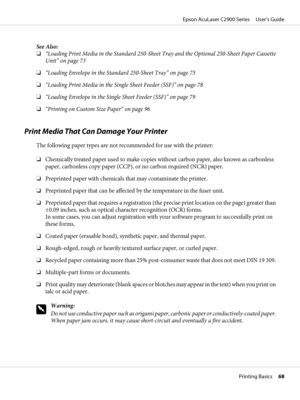 Page 68See Also:
❏“Loading Print Media in the Standard 250-Sheet Tray and the Optional 250-Sheet Paper Cassette
Unit” on page 73
❏“Loading Envelope in the Standard 250-Sheet Tray” on page 75
❏“Loading Print Media in the Single Sheet Feeder (SSF)” on page 78
❏“Loading Envelope in the Single Sheet Feeder (SSF)” on page 79
❏“Printing on Custom Size Paper” on page 96
Print Media That Can Damage Your Printer
The following paper types are not recommended for use with the printer:
❏Chemically treated paper used to...