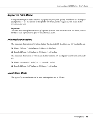 Page 69Supported Print Media
Using unsuitable print media may lead to paper jams, poor print quality, breakdown and damage to
your printer. To use the features of this printer effectively, use the suggested print media that is
recommended here.
Important:
The toner may come off the print media, if it gets wet by water, rain, steam and so on. For details, contact
the Epson local representative office or an authorised dealer.
Print Media Dimensions
The maximum dimensions of print media that the standard 250-sheet...