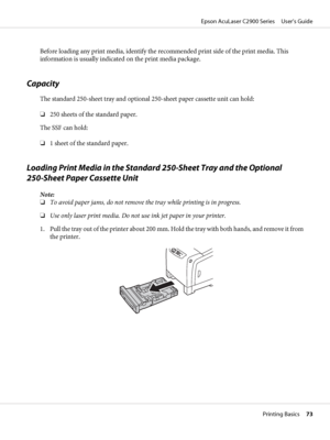 Page 73Before loading any print media, identify the recommended print side of the print media. This
information is usually indicated on the print media package.
Capacity
The standard 250-sheet tray and optional 250-sheet paper cassette unit can hold:
❏250 sheets of the standard paper.
The SSF can hold:
❏1 sheet of the standard paper.
Loading Print Media in the Standard 250-Sheet Tray and the Optional 
250-Sheet Paper Cassette Unit
Note:
❏To avoid paper jams, do not remove the tray while printing is in...