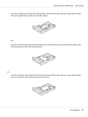 Page 77Load the envelopes short edge feed with the flaps closed and the print side up. Ensure that the flaps
come at the right when you face towards the printer.
OR
Load the envelopes long edge feed with the flaps open and the print side up. Ensure that the flaps come
at the top when you face towards the printer.
C5
Load the envelopes short edge feed with the flaps closed and the print side up. Ensure that the flaps
come at the bottom when you face towards the printer.
Epson AcuLaser C2900 Series     User’s...