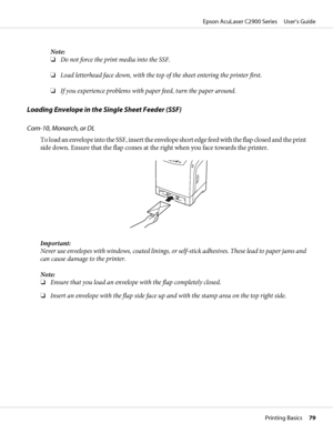 Page 79Note:
❏Do not force the print media into the SSF.
❏Load letterhead face down, with the top of the sheet entering the printer first.
❏If you experience problems with paper feed, turn the paper around.
Loading Envelope in the Single Sheet Feeder (SSF)
Com-10, Monarch, or DL
To load an envelope into the SSF, insert the envelope short edge feed with the flap closed and the print
side down. Ensure that the flap comes at the right when you face towards the printer.
Important:
Never use envelopes with windows,...