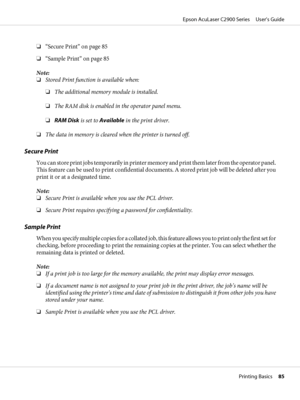 Page 85❏“Secure Print” on page 85
❏“Sample Print” on page 85
Note:
❏Stored Print function is available when:
❏The additional memory module is installed.
❏The RAM disk is enabled in the operator panel menu.
❏RAM Disk is set to Available in the print driver.
❏The data in memory is cleared when the printer is turned off.
Secure Print
You can store print jobs temporarily in printer memory and print them later from the operator panel.
This feature can be used to print confidential documents. A stored print job will...