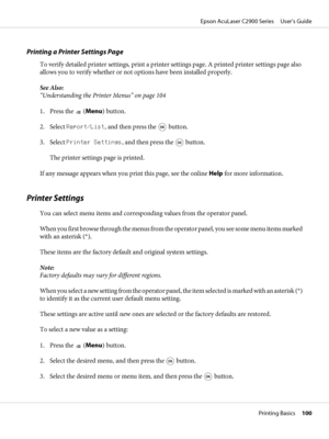 Page 100Printing a Printer Settings Page
To verify detailed printer settings, print a printer settings page. A printed printer settings page also
allows you to verify whether or not options have been installed properly.
See Also:
“Understanding the Printer Menus” on page 104
1. Press the 
 (Menu) button.
2. Select Report/List, and then press the 
 button.
3. Select Printer Settings, and then press the 
 button.
The printer settings page is printed.
If any message appears when you print this page, see the online...