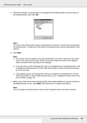 Page 101Using the Printer Software with Windows101
EPSON AcuLaser C3800 Users Guide
5. Click the computer or server that is connected to the shared printer, and the name of 
the shared printer, then click OK.
Note:
The name of the shared printer may be changed by the computer or server that is connected to 
the shared printer. To make sure of the name of the shared printer, ask the administrator of the 
network.
6. Click Next.
Note:
❏If the printer driver is installed in the client beforehand, you need to select...