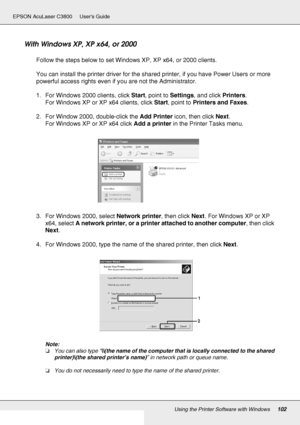 Page 102Using the Printer Software with Windows102
EPSON AcuLaser C3800 Users Guide
With Windows XP, XP x64, or 2000
Follow the steps below to set Windows XP, XP x64, or 2000 clients.
You can install the printer driver for the shared printer, if you have Power Users or more 
powerful access rights even if you are not the Administrator.
1. For Windows 2000 clients, click Start, point to Settings, and click Printers.
For Windows XP or XP x64 clients, click Start, point to Printers and Faxes.
2. For Window 2000,...