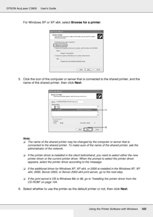 Page 103Using the Printer Software with Windows103
EPSON AcuLaser C3800 Users Guide
For Windows XP or XP x64, select Browse for a printer.
5. Click the icon of the computer or server that is connected to the shared printer, and the 
name of the shared printer, then click Next.
Note:
❏The name of the shared printer may be changed by the computer or server that is 
connected to the shared printer. To make sure of the name of the shared printer, ask the 
administrator of the network.
❏If the printer driver is...