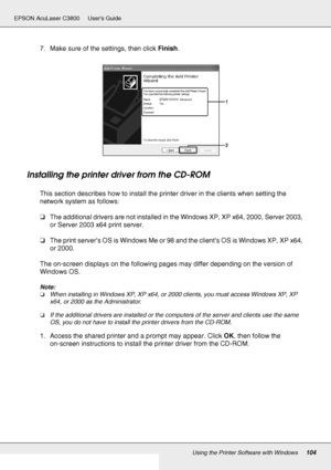 Page 104Using the Printer Software with Windows104
EPSON AcuLaser C3800 Users Guide
7. Make sure of the settings, then click Finish.
Installing the printer driver from the CD-ROM
This section describes how to install the printer driver in the clients when setting the 
network system as follows:
❏The additional drivers are not installed in the Windows XP, XP x64, 2000, Server 2003, 
or Server 2003 x64 print server.
❏The print server’s OS is Windows Me or 98 and the client’s OS is Windows XP, XP x64, 
or 2000.
The...