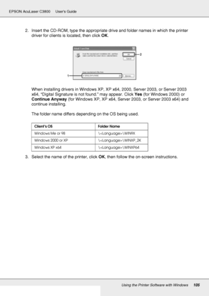 Page 105Using the Printer Software with Windows105
EPSON AcuLaser C3800 Users Guide
2. Insert the CD-ROM, type the appropriate drive and folder names in which the printer 
driver for clients is located, then click OK.
When installing drivers in Windows XP, XP x64, 2000, Server 2003, or Server 2003 
x64, “Digital Signature is not found.” may appear. Click Yes (for Windows 2000) or 
Continue Anyway (for Windows XP, XP x64, Server 2003, or Server 2003 x64) and 
continue installing.
The folder name differs depending...