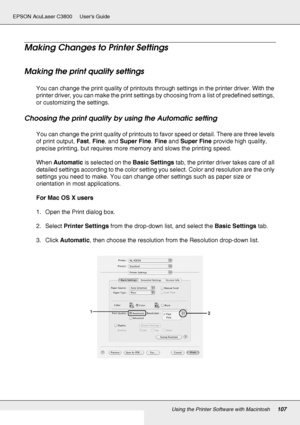 Page 107Using the Printer Software with Macintosh107
EPSON AcuLaser C3800 Users Guide
Making Changes to Printer Settings
Making the print quality settings
You can change the print quality of printouts through settings in the printer driver. With the 
printer driver, you can make the print settings by choosing from a list of predefined settings, 
or customizing the settings.
Choosing the print quality by using the Automatic setting
You can change the print quality of printouts to favor speed or detail. There are...