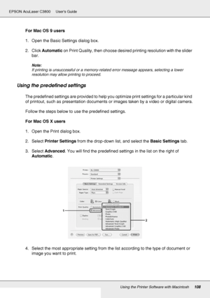 Page 108Using the Printer Software with Macintosh108
EPSON AcuLaser C3800 Users Guide
For Mac OS 9 users
1. Open the Basic Settings dialog box.
2. Click Automatic on Print Quality, then choose desired printing resolution with the slider 
bar.
Note:
If printing is unsuccessful or a memory-related error message appears, selecting a lower 
resolution may allow printing to proceed.
Using the predefined settings
The predefined settings are provided to help you optimize print settings for a particular kind 
of...