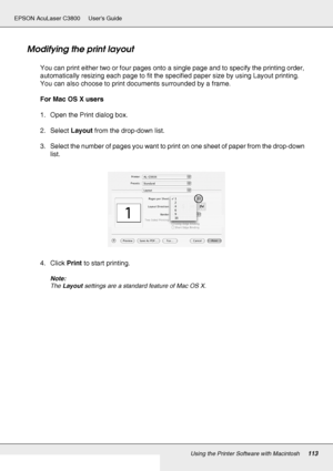 Page 113Using the Printer Software with Macintosh113
EPSON AcuLaser C3800 Users Guide
Modifying the print layout
You can print either two or four pages onto a single page and to specify the printing order, 
automatically resizing each page to fit the specified paper size by using Layout printing. 
You can also choose to print documents surrounded by a frame.
For Mac OS X users
1. Open the Print dialog box.
2. Select Layout from the drop-down list.
3. Select the number of pages you want to print on one sheet of...