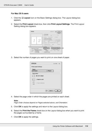 Page 114Using the Printer Software with Macintosh114
EPSON AcuLaser C3800 Users Guide
For Mac OS 9 users
1. Click the Layout icon on the Basic Settings dialog box. The Layout dialog box 
appears.
2. Select the Print Layout check box, then click Print Layout Settings. The Print Layout 
Setting dialog box appears.
3. Select the number of pages you want to print on one sheet of paper.
4. Select the page order in which the pages are printed on each sheet.
Note:
Page Order choices depend on Pages selected above, and...