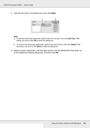 Page 121Using the Printer Software with Macintosh121
EPSON AcuLaser C3800 Users Guide
5. Type the file name in the Name box, then click Save.
Note:
❏To edit the saved text watermark, select it from the List box, then click Edit Text. After 
editing, be sure to click OK to close the dialog box.
❏To remove the saved text watermark, select it from the List box, then click Delete. After 
removing it, be sure to click Save to close the dialog box.
6. Select a custom watermark, that has been saved, from the Watermark...