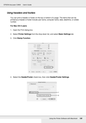 Page 126Using the Printer Software with Macintosh126
EPSON AcuLaser C3800 Users Guide
Using headers and footers
You can print a header or footer on the top or bottom of a page. The items that can be 
printed as a header or footer include user name, computer name, date, date/time, or collate 
number.
For Mac OS X users
1. Open the Print dialog box.
2. Select Printer Settings from the drop-down list, and select Basic Settings tab.
3. Click Stamp Function.
4. Select the Header/Footer check box, then click...