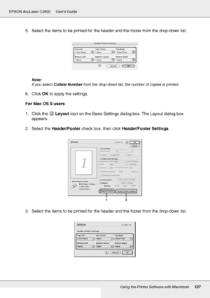 Page 127Using the Printer Software with Macintosh127
EPSON AcuLaser C3800 Users Guide
5. Select the items to be printed for the header and the footer from the drop-down list.
Note:
If you select Collate Number from the drop-down list, the number of copies is printed.
6. Click OK to apply the settings.
For Mac OS 9 users
1. Click the Layout icon on the Basic Settings dialog box. The Layout dialog box 
appears.
2. Select the Header/Footer check box, then click Header/Footer Settings.
3. Select the items to be...