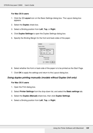 Page 129Using the Printer Software with Macintosh129
EPSON AcuLaser C3800 Users Guide
For Mac OS 9 users
1. Click the Layout icon on the Basic Settings dialog box. The Layout dialog box 
appears.
2. Select the Duplex check box.
3. Select a Binding position from Left, Top, or Right.
4. Click Duplex Settings to open the Duplex Settings dialog box.
5. Specify the Binding Margin for the front and back sides of the paper.
6. Select whether the front or back side of the paper is to be printed as the Start Page.
7....