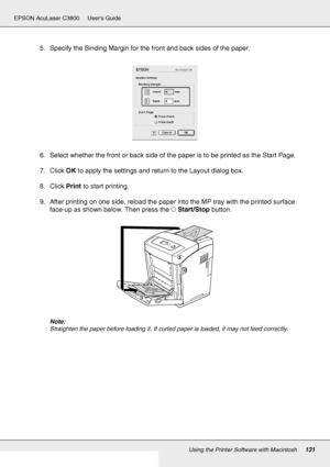 Page 131Using the Printer Software with Macintosh131
EPSON AcuLaser C3800 Users Guide
5. Specify the Binding Margin for the front and back sides of the paper.
6. Select whether the front or back side of the paper is to be printed as the Start Page.
7. Click OK to apply the settings and return to the Layout dialog box.
8. Click Print to start printing.
9. After printing on one side, reload the paper into the MP tray with the printed surface 
face-up as shown below. Then press the NStart/Stop button.
Note:...