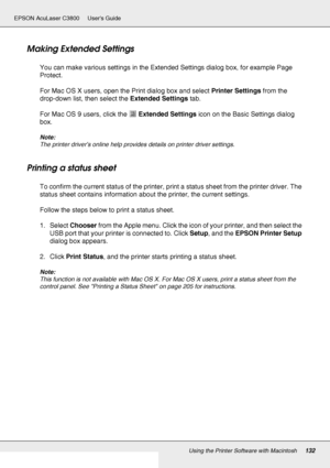 Page 132Using the Printer Software with Macintosh132
EPSON AcuLaser C3800 Users Guide
Making Extended Settings
You can make various settings in the Extended Settings dialog box, for example Page 
Protect.
For Mac OS X users, open the Print dialog box and select Printer Settings from the 
drop-down list, then select the Extended Settings tab.
For Mac OS 9 users, click the Extended Settings icon on the Basic Settings dialog 
box.
Note:
The printer driver’s online help provides details on printer driver settings....