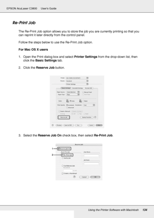 Page 134Using the Printer Software with Macintosh134
EPSON AcuLaser C3800 Users Guide
Re-Print Job
The Re-Print Job option allows you to store the job you are currently printing so that you 
can reprint it later directly from the control panel.
Follow the steps below to use the Re-Print Job option.
For Mac OS X users
1. Open the Print dialog box and select Printer Settings from the drop-down list, then 
click the Basic Settings tab.
2. Click the Reserve Job button.
3. Select the Reserve Job On check box, then...