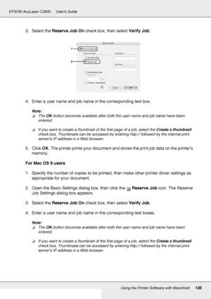 Page 136Using the Printer Software with Macintosh136
EPSON AcuLaser C3800 Users Guide
3. Select the Reserve Job On check box, then select Verify Job.
4. Enter a user name and job name in the corresponding text box.
Note:
❏The OK button becomes available after both the user name and job name have been 
entered.
❏If you want to create a thumbnail of the first page of a job, select the Create a thumbnail 
check box. Thumbnails can be accessed by entering http:// followed by the internal print 
server’s IP address...